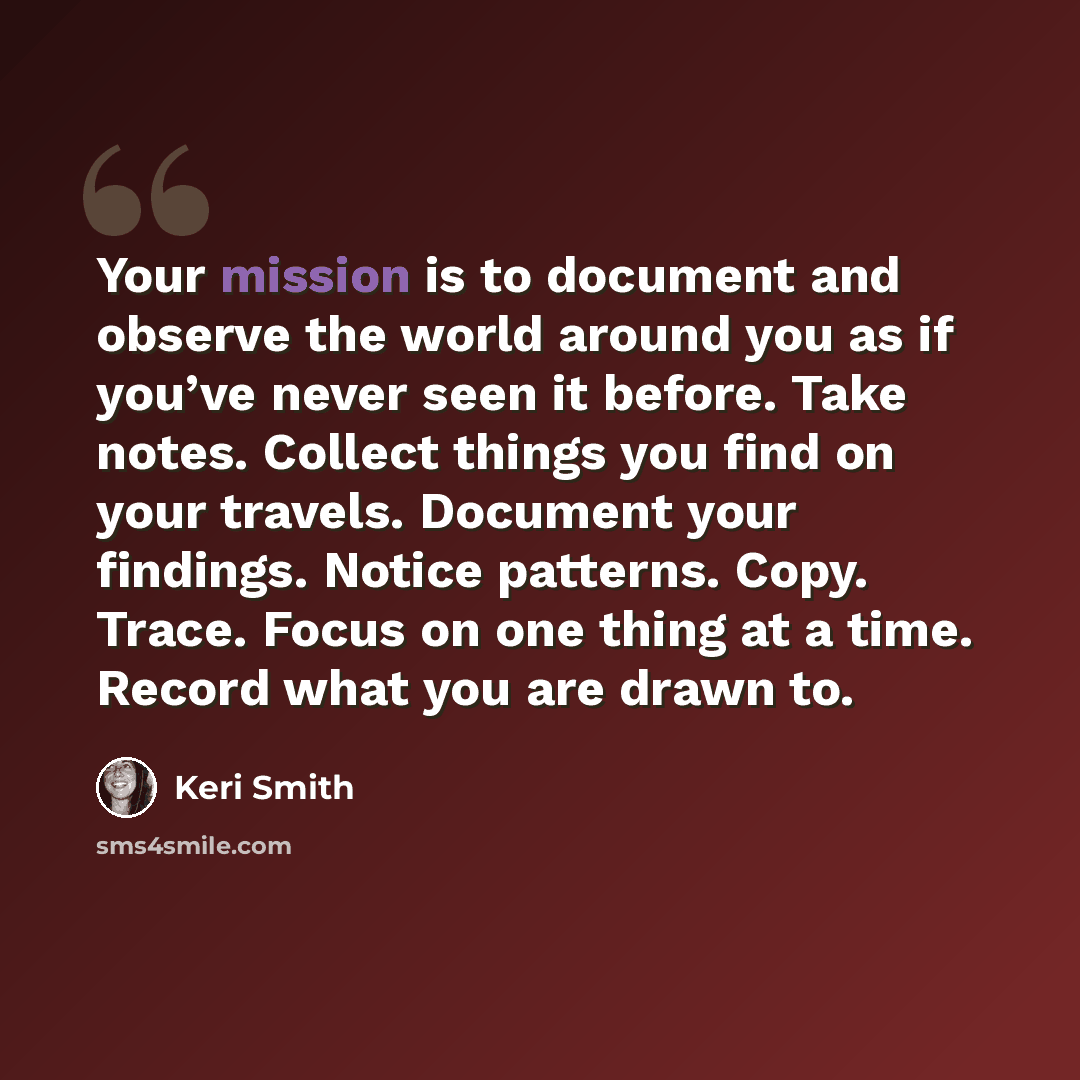 “Your mission is to document and observe the world around you as if you’ve never seen it before. Take notes. Collect things you find on your travels. Document your findings. Notice patterns. Copy. Trace. Focus on one thing at a time. Record what you are drawn to.” quote by Keri Smith