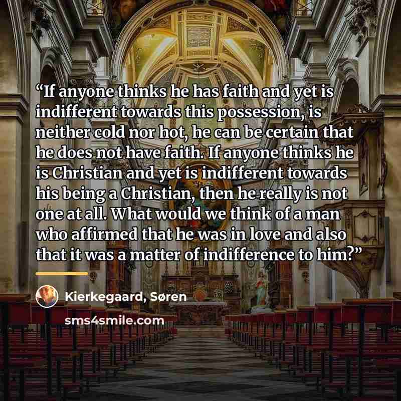 “If anyone thinks he has faith and yet is indifferent towards this possession, is neither cold nor hot, he can be certain that he does not have faith. If anyone thinks he is Christian and yet is indifferent towards his being a Christian, then he really is not one at all. What would we think of a…” quote by Kierkegaard, Søren