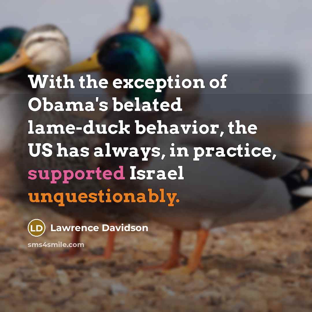 “With the exception of Obama's belated lame-duck behavior, the US has always, in practice, supported Israel unquestionably.” quote by Lawrence Davidson
