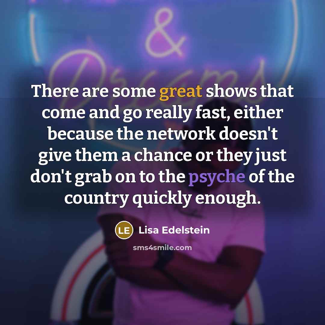 “There are some great shows that come and go really fast, either because the network doesn't give them a chance or they just don't grab on to the psyche of the country quickly enough.” quote by Lisa Edelstein