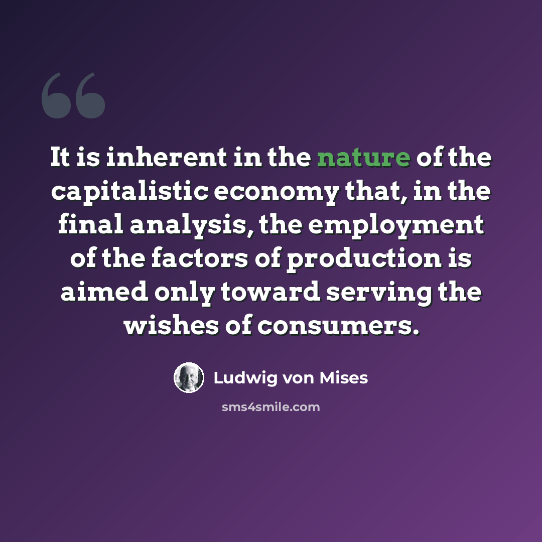 “It is inherent in the nature of the capitalistic economy that, in the final analysis, the employment of the factors of production is aimed only toward serving the wishes of consumers.” quote by Ludwig von Mises