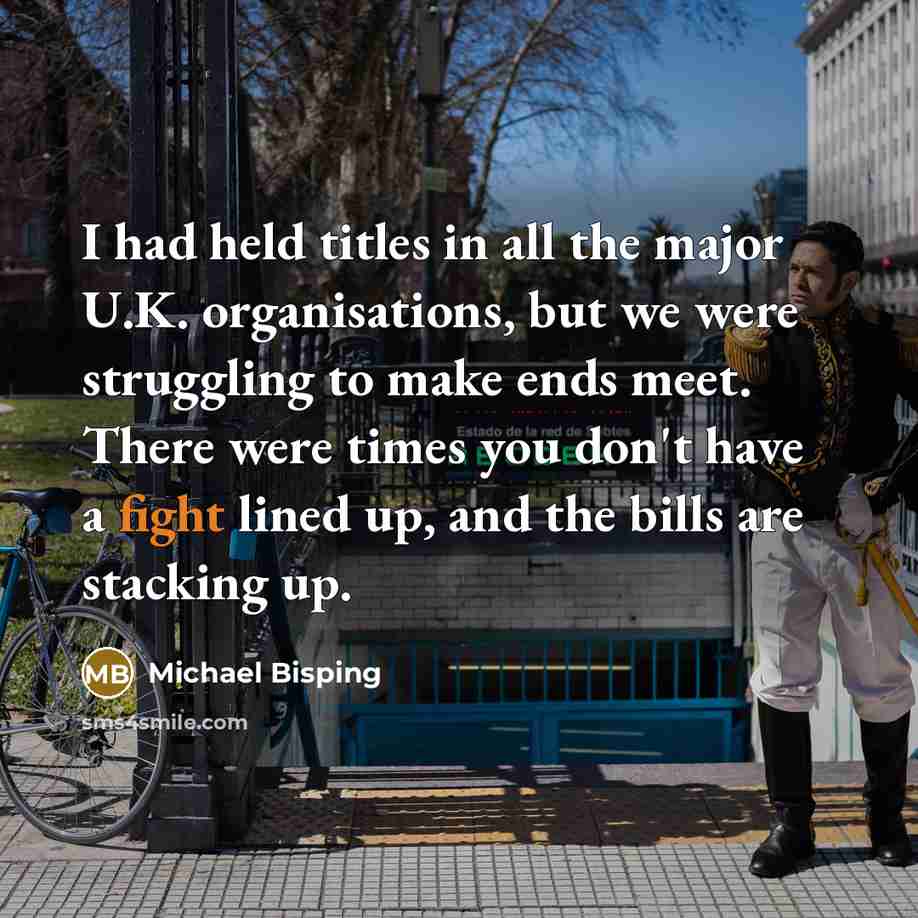“I had held titles in all the major U.K. organisations, but we were struggling to make ends meet. There were times you don't have a fight lined up, and the bills are stacking up.” quote by Michael Bisping