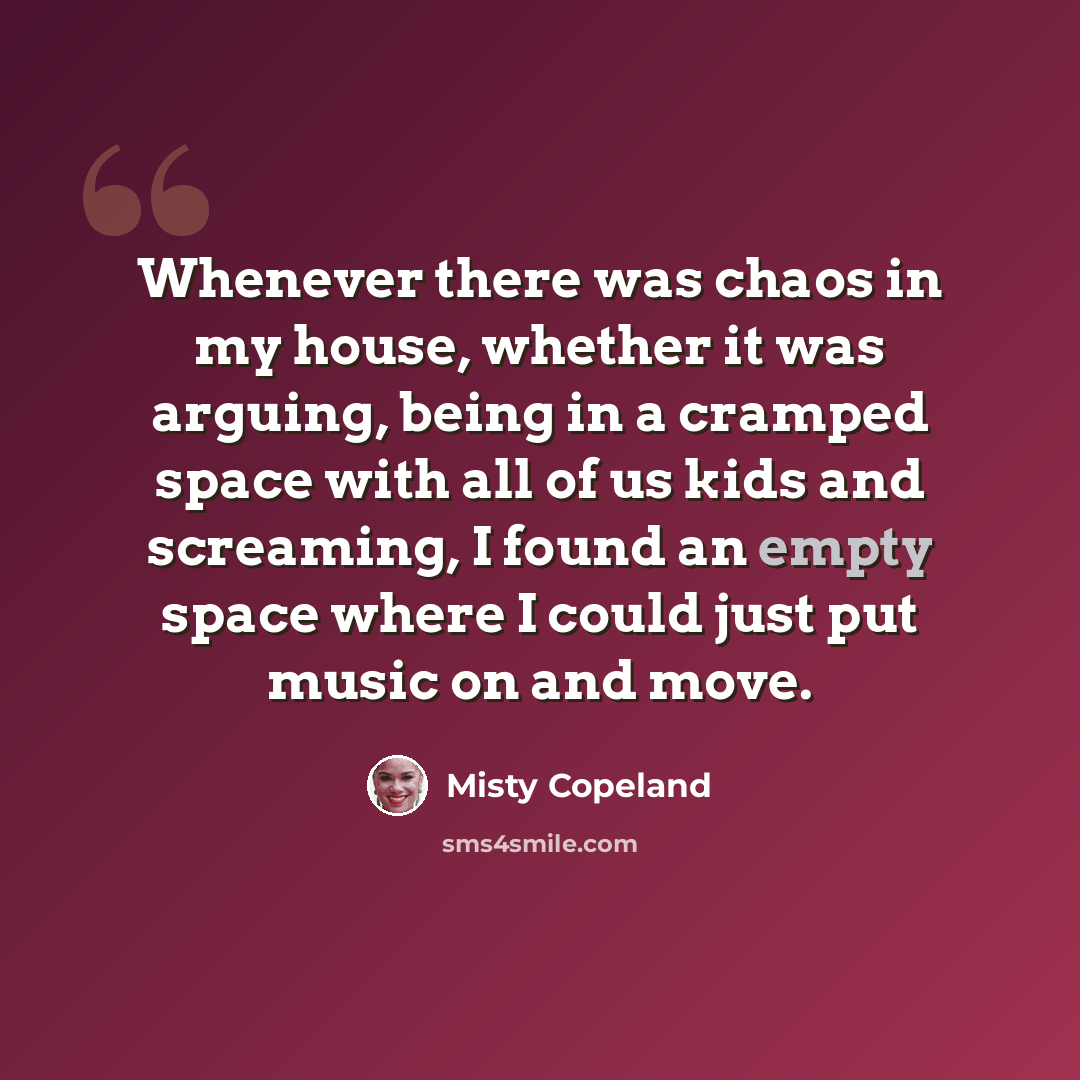 “Whenever there was chaos in my house, whether it was arguing, being in a cramped space with all of us kids and screaming, I found an empty space where I could just put music on and move.” quote by Misty Copeland