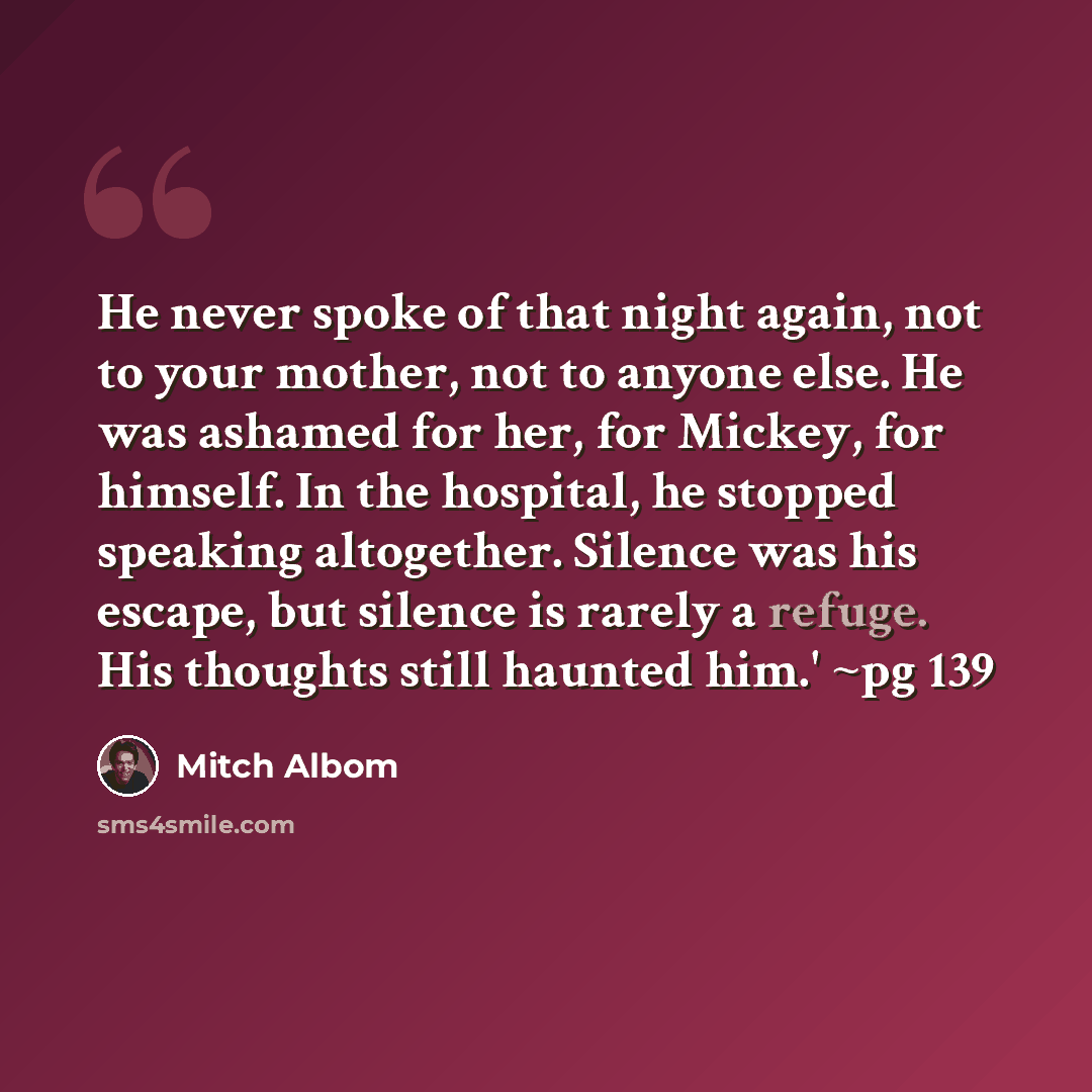 “He never spoke of that night again, not to your mother, not to anyone else. He was ashamed for her, for Mickey, for himself. In the hospital, he stopped speaking altogether. Silence was his escape, but silence is rarely a refuge. His thoughts still haunted him.' ~pg 139” quote by Mitch Albom