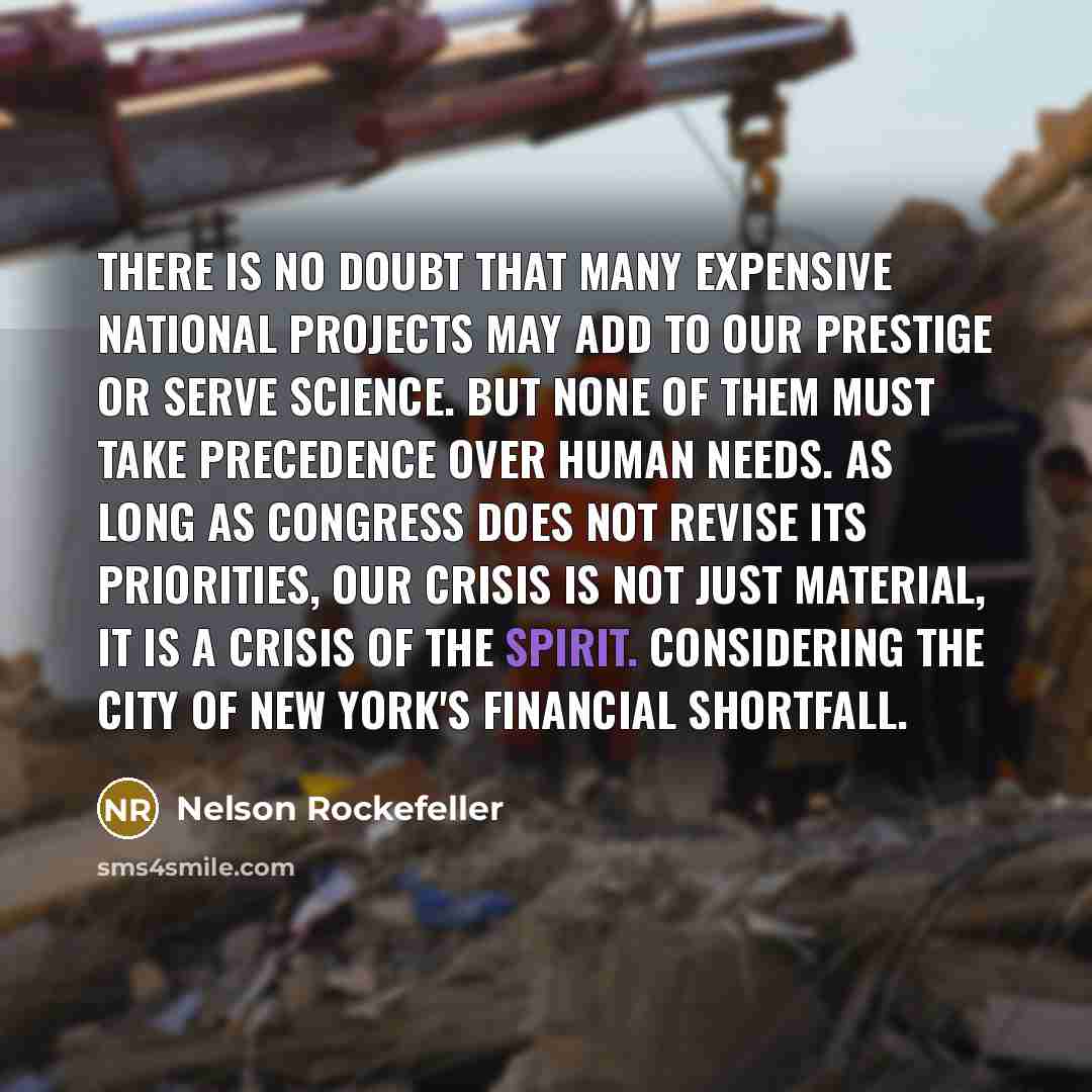 “There is no doubt that many expensive national projects may add to our prestige or serve science. But none of them must take precedence over human needs. As long as Congress does not revise its priorities, our crisis is not just material, it is a crisis of the spirit. Considering the city of New…” quote by Nelson Rockefeller