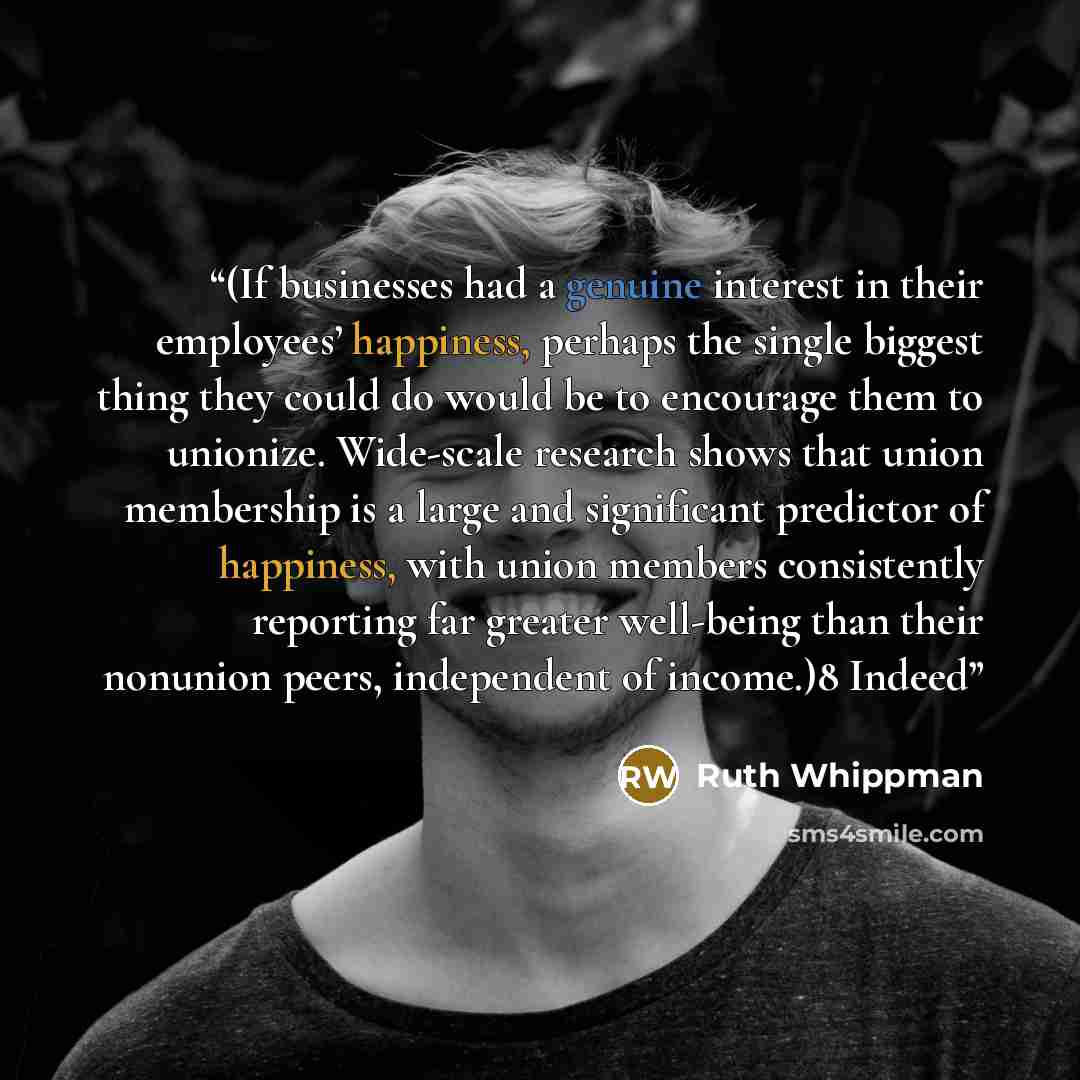 “(If businesses had a genuine interest in their employees’ happiness, perhaps the single biggest thing they could do would be to encourage them to unionize. Wide-scale research shows that union membership is a large and significant predictor of happiness, with union members consistently reporting…” quote by Ruth Whippman