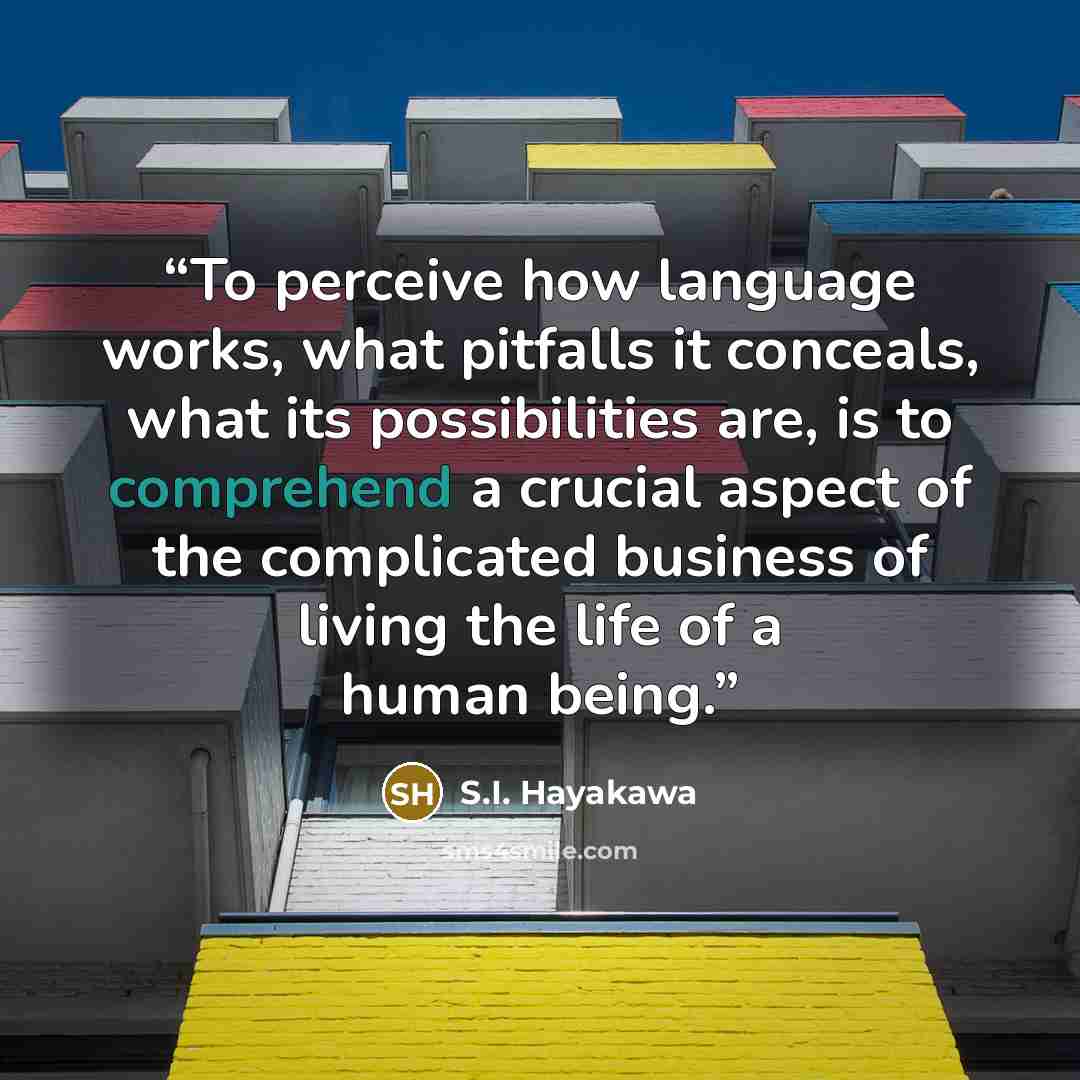 “To perceive how language works, what pitfalls it conceals, what its possibilities are, is to comprehend a crucial aspect of the complicated business of living the life of a human being.” quote by S.I. Hayakawa