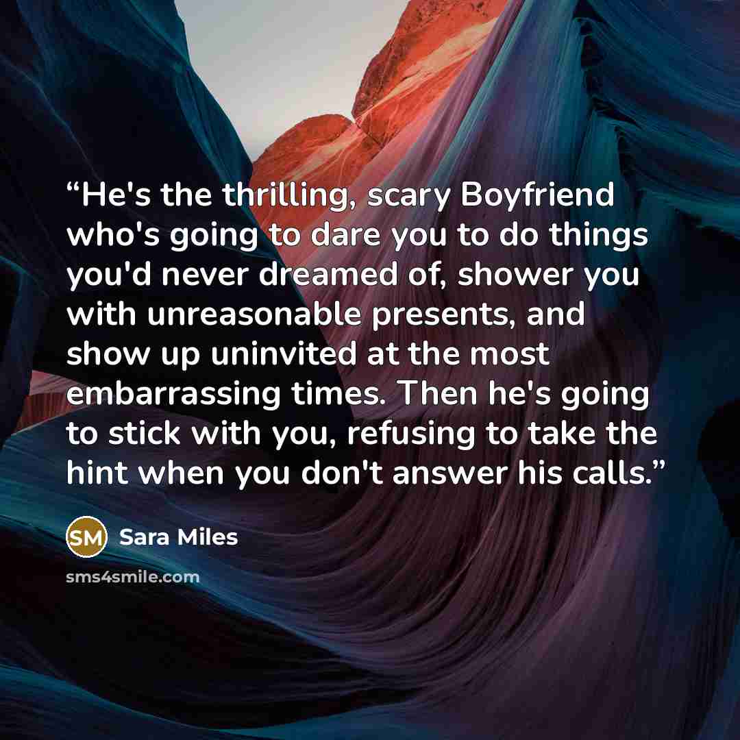 “He's the thrilling, scary Boyfriend who's going to dare you to do things you'd never dreamed of, shower you with unreasonable presents, and show up uninvited at the most embarrassing times. Then he's going to stick with you, refusing to take the hint when you don't answer his calls.” quote by Sara Miles