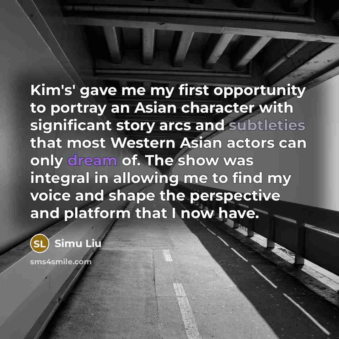 “Kim's' gave me my first opportunity to portray an Asian character with significant story arcs and subtleties that most Western Asian actors can only dream of. The show was integral in allowing me to find my voice and shape the perspective and platform that I now have.” quote by Simu Liu