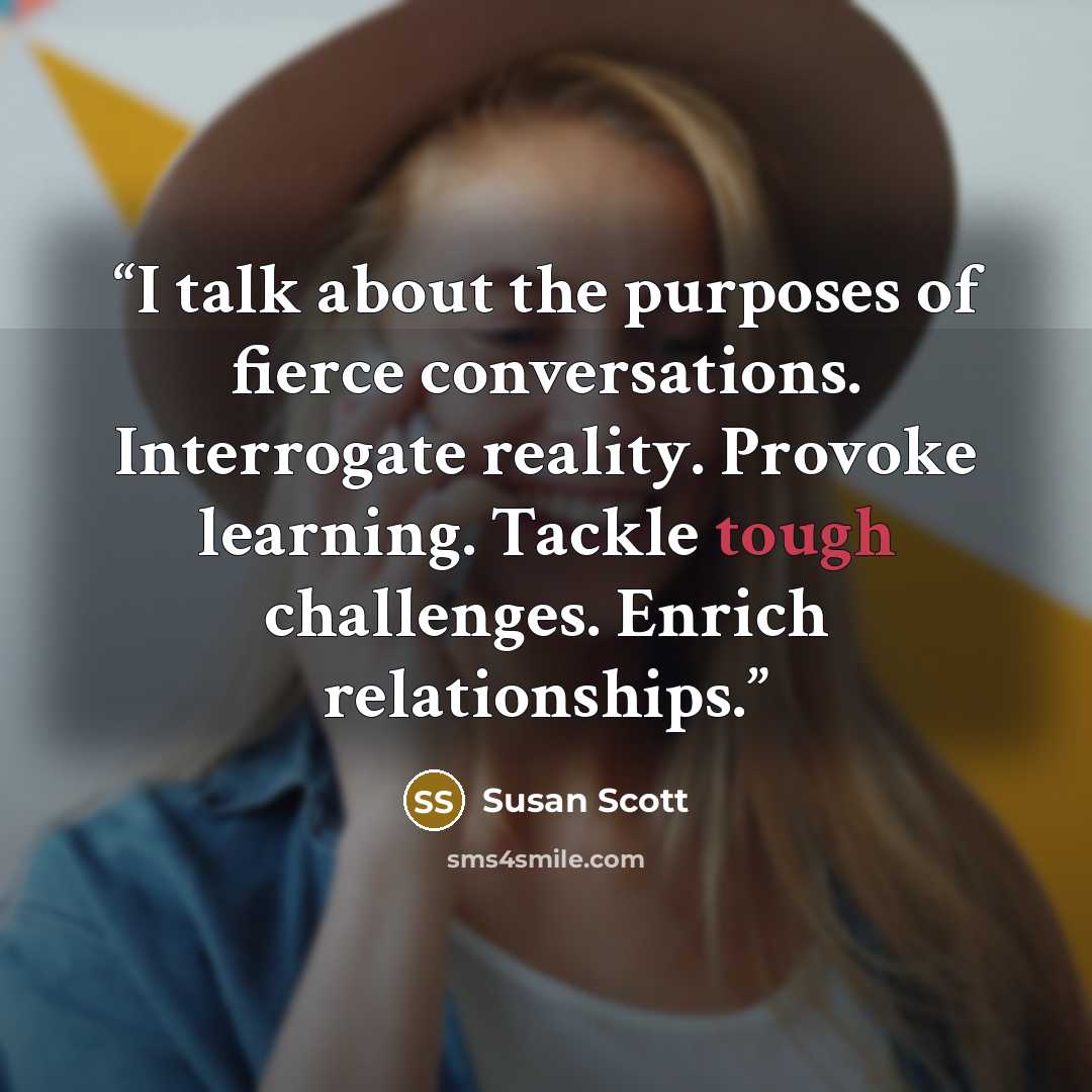 “I talk about the purposes of fierce conversations. Interrogate reality. Provoke learning. Tackle tough challenges. Enrich relationships.” quote by Susan Scott