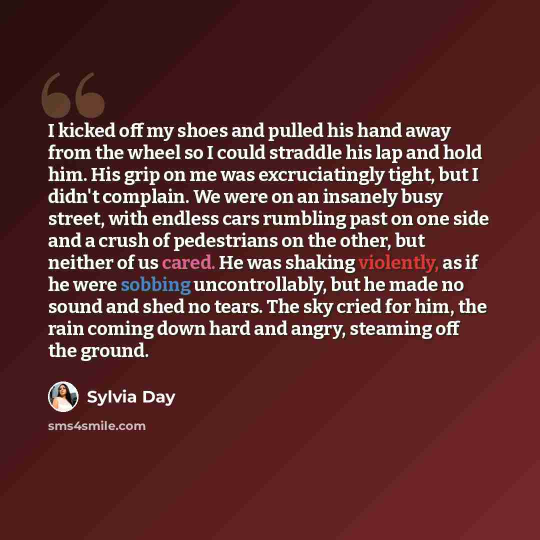 “I kicked off my shoes and pulled his hand away from the wheel so I could straddle his lap and hold him. His grip on me was excruciatingly tight, but I didn't complain. We were on an insanely busy street, with endless cars rumbling past on one side and a crush of pedestrians on the other, but…” quote by Sylvia Day
