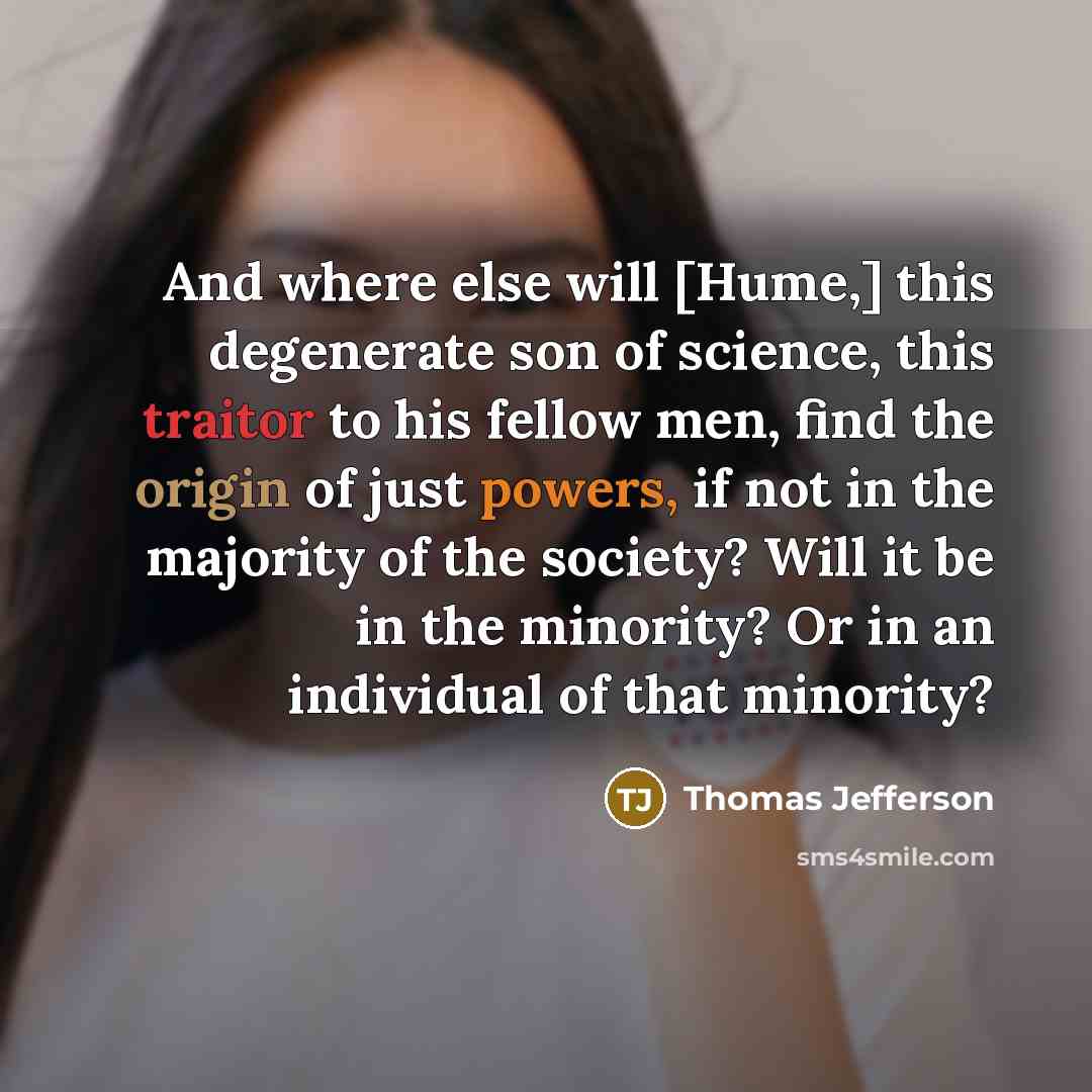 “And where else will [Hume,] this degenerate son of science, this traitor to his fellow men, find the origin of just powers, if not in the majority of the society? Will it be in the minority? Or in an individual of that minority?” quote by Thomas Jefferson