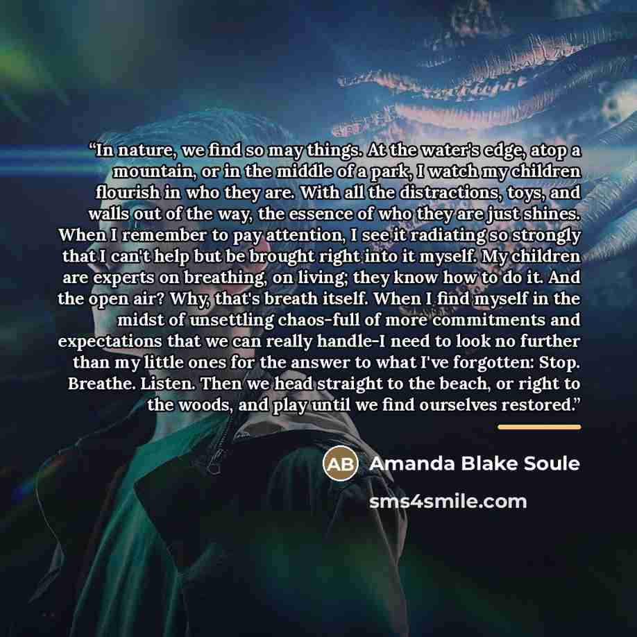 “In nature, we find so may things. At the water's edge, atop a mountain, or in the middle of a park, I watch my children flourish in who they are. With all the distractions, toys, and walls out of the way, the essence of who they are just shines. When I remember to pay attention, I see it radiating…” quote by Amanda Blake Soule
