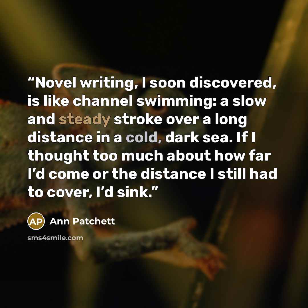 “Novel writing, I soon discovered, is like channel swimming: a slow and steady stroke over a long distance in a cold, dark sea. If I thought too much about how far I’d come or the distance I still had to cover, I’d sink.” quote by Ann Patchett