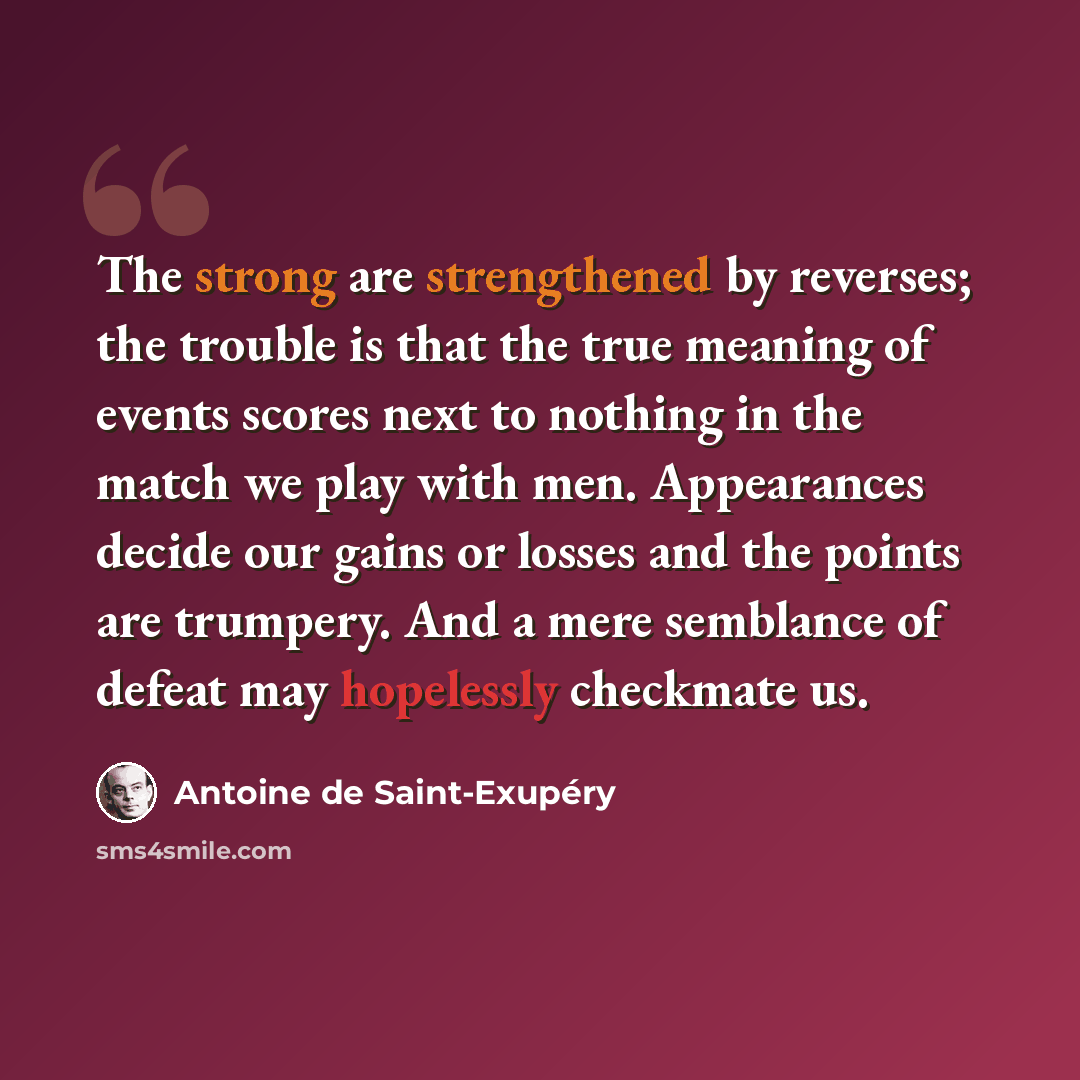 “The strong are strengthened by reverses; the trouble is that the true meaning of events scores next to nothing in the match we play with men. Appearances decide our gains or losses and the points are trumpery. And a mere semblance of defeat may hopelessly checkmate us.” quote by Antoine de Saint-Exupery