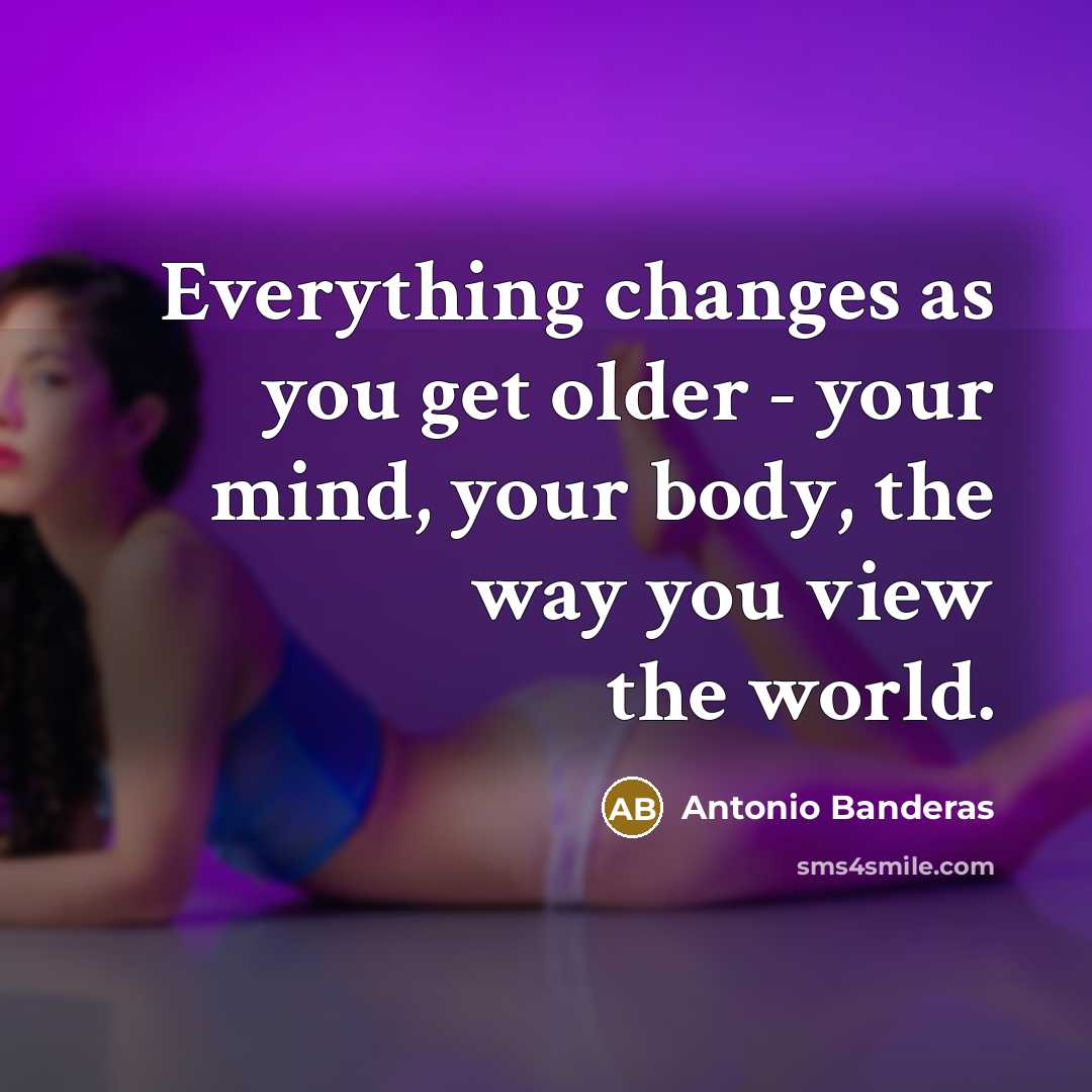 “Everything changes as you get older - your mind, your body, the way you view the world.” quote by Antonio Banderas