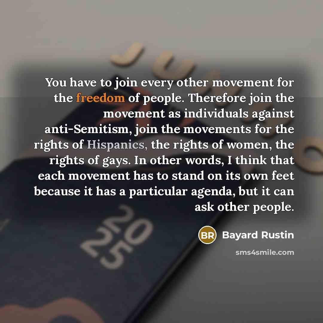 “You have to join every other movement for the freedom of people. Therefore join the movement as individuals against anti-Semitism, join the movements for the rights of Hispanics, the rights of women, the rights of gays. In other words, I think that each movement has to stand on its own feet…” quote by Bayard Rustin