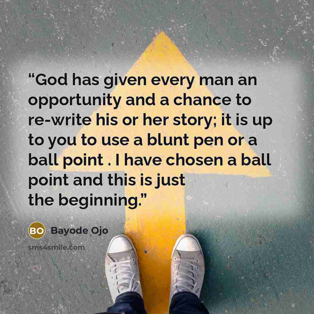 “God has given every man an opportunity and a chance to re-write his or her story; it is up to you to use a blunt pen or a ball point . I have chosen a ball point and this is just the beginning.” quote by Bayode Ojo