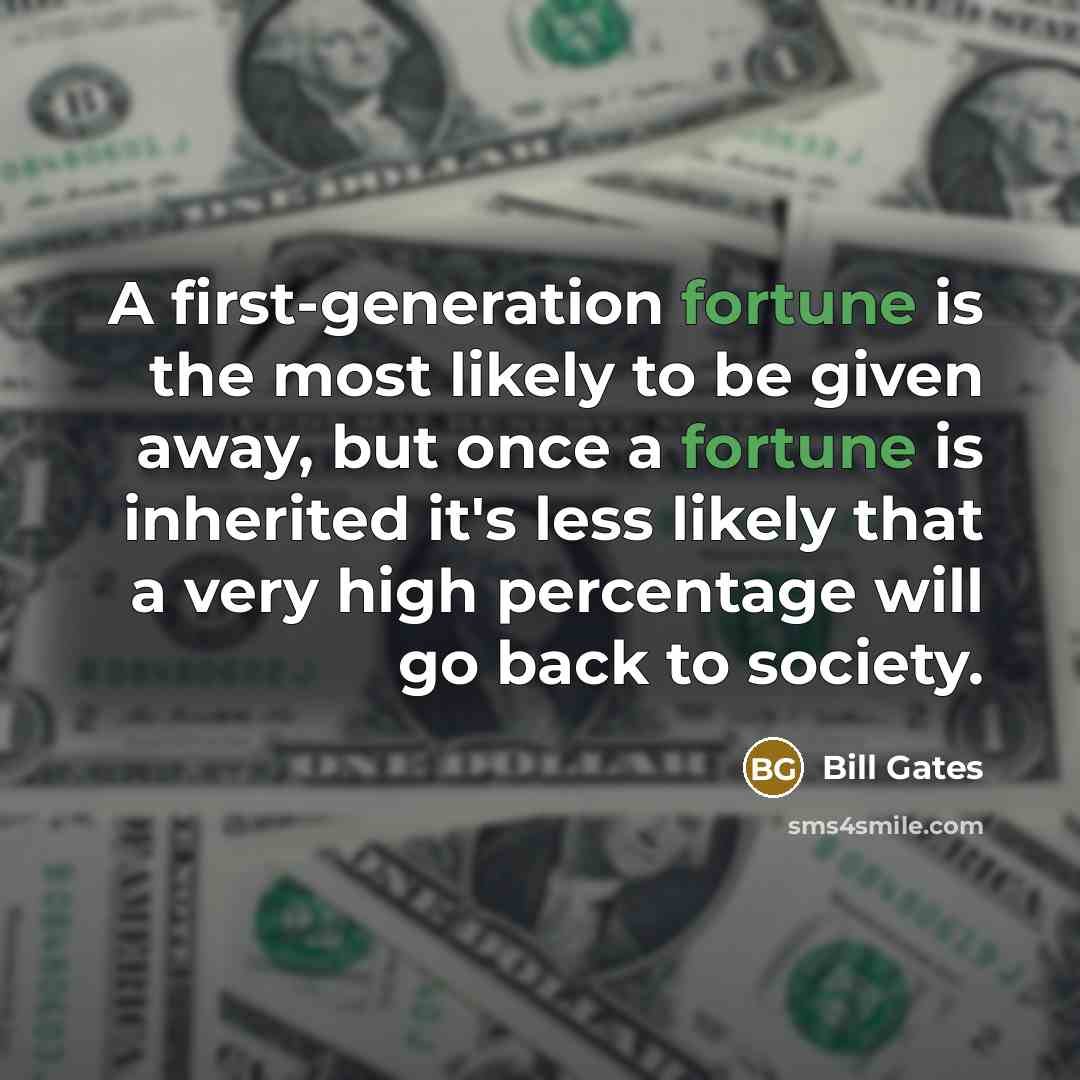 “A first-generation fortune is the most likely to be given away, but once a fortune is inherited it's less likely that a very high percentage will go back to society.” quote by Bill Gates