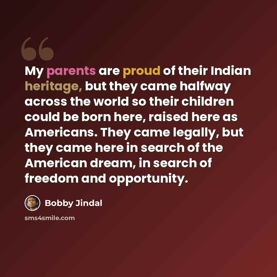 “My parents are proud of their Indian heritage, but they came halfway across the world so their children could be born here, raised here as Americans. They came legally, but they came here in search of the American dream, in search of freedom and opportunity.” quote by Bobby Jindal