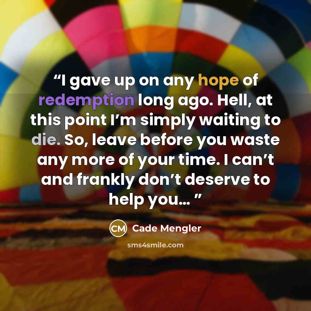 “I gave up on any hope of redemption long ago. Hell, at this point I’m simply waiting to die. So, leave before you waste any more of your time. I can’t and frankly don’t deserve to help you…” quote by Cade Mengler