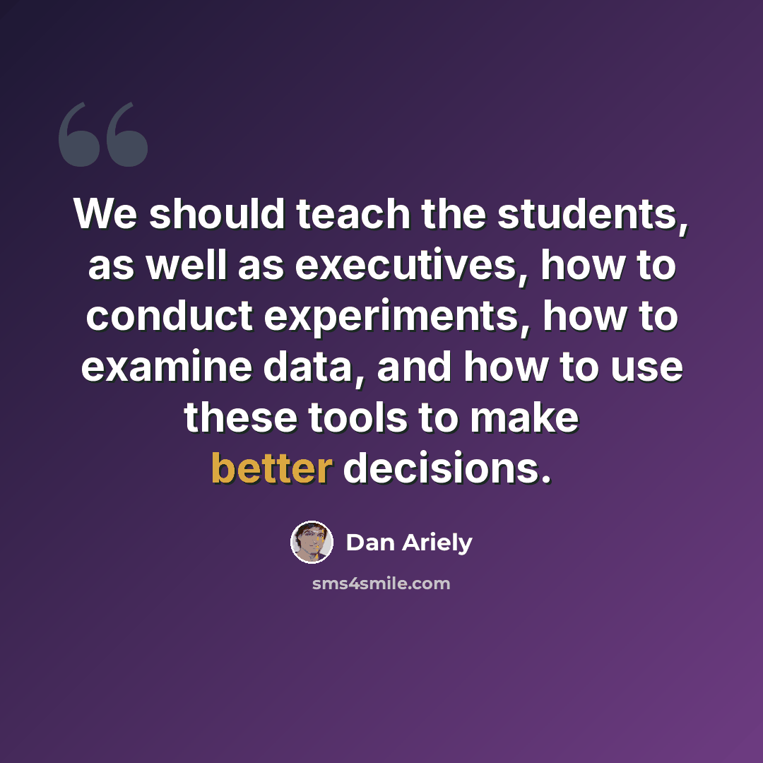 “We should teach the students, as well as executives, how to conduct experiments, how to examine data, and how to use these tools to make better decisions.” quote by Dan Ariely