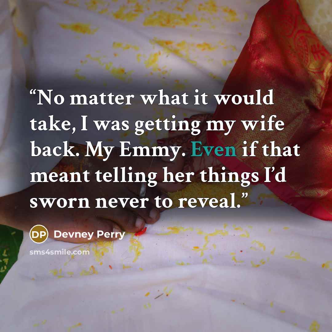 “No matter what it would take, I was getting my wife back. My Emmy. Even if that meant telling her things I’d sworn never to reveal.” quote by Devney Perry