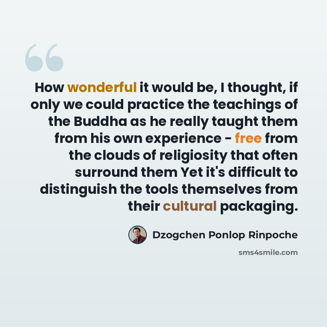 “How wonderful it would be, I thought, if only we could practice the teachings of the Buddha as he really taught them from his own experience - free from the clouds of religiosity that often surround them Yet it's difficult to distinguish the tools themselves from their cultural packaging.” quote by Dzogchen Ponlop Rinpoche
