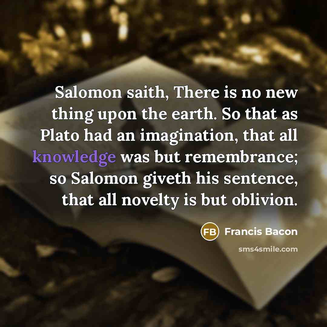 “Salomon saith, There is no new thing upon the earth. So that as Plato had an imagination, that all knowledge was but remembrance; so Salomon giveth his sentence, that all novelty is but oblivion.” quote by Francis Bacon