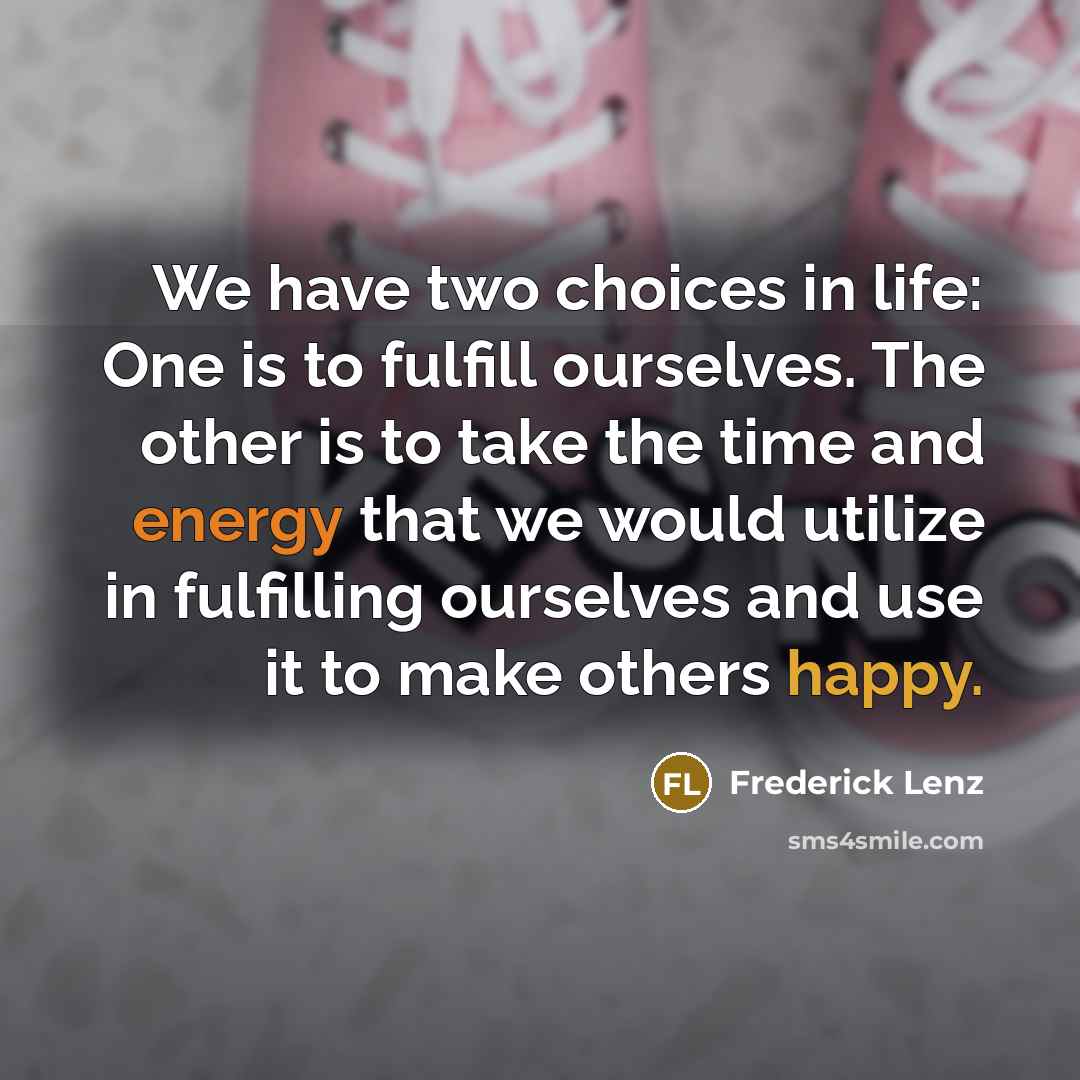“We have two choices in life: One is to fulfill ourselves. The other is to take the time and energy that we would utilize in fulfilling ourselves and use it to make others happy.” quote by Frederick Lenz