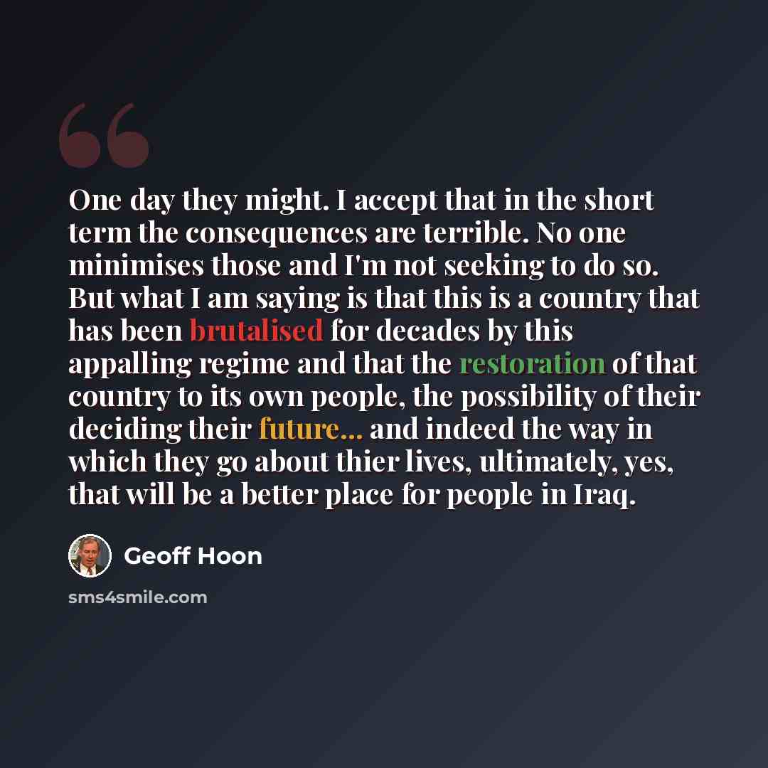 “One day they might. I accept that in the short term the consequences are terrible. No one minimises those and I'm not seeking to do so. But what I am saying is that this is a country that has been brutalised for decades by this appalling regime and that the restoration of that country to its own…” quote by Geoff Hoon