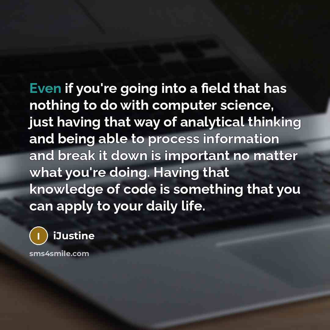 “Even if you're going into a field that has nothing to do with computer science, just having that way of analytical thinking and being able to process information and break it down is important no matter what you're doing. Having that knowledge of code is something that you can apply to your daily…” quote by iJustine