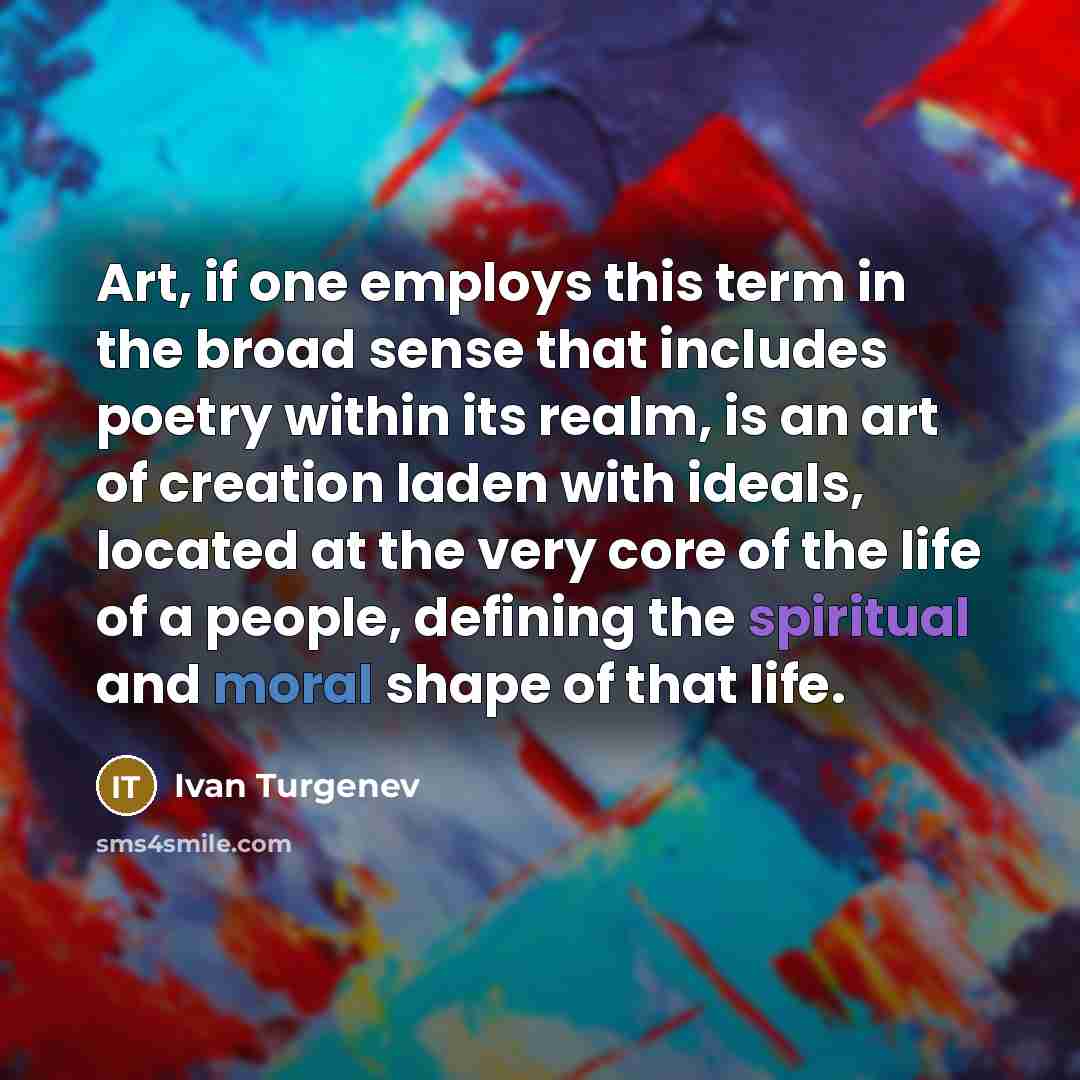 “Art, if one employs this term in the broad sense that includes poetry within its realm, is an art of creation laden with ideals, located at the very core of the life of a people, defining the spiritual and moral shape of that life.” quote by Ivan Turgenev