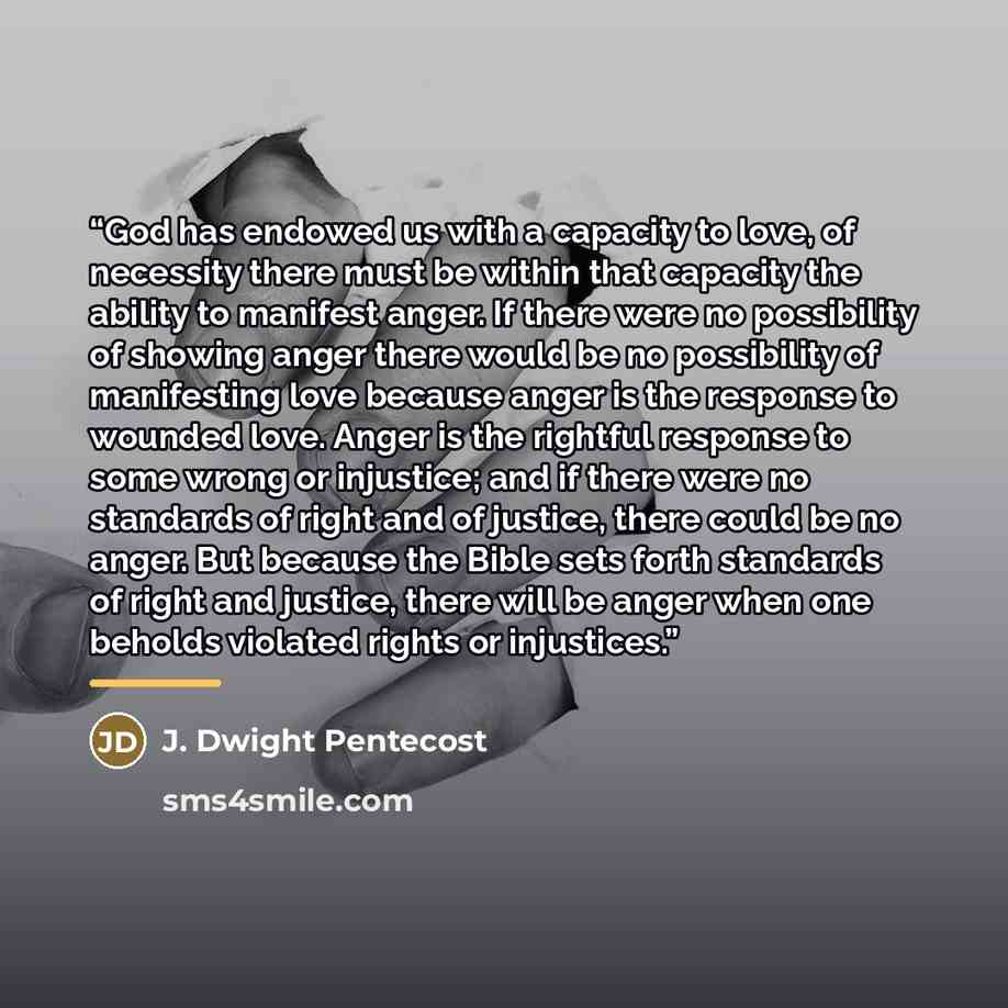 “God has endowed us with a capacity to love, of necessity there must be within that capacity the ability to manifest anger. If there were no possibility of showing anger there would be no possibility of manifesting love because anger is the response to wounded love. Anger is the rightful response…” quote by J. Dwight Pentecost