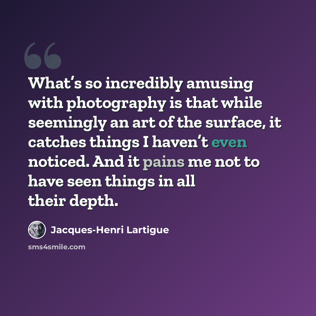 “What’s so incredibly amusing with photography is that while seemingly an art of the surface, it catches things I haven’t even noticed. And it pains me not to have seen things in all their depth.” quote by Jacques-Henri Lartigue