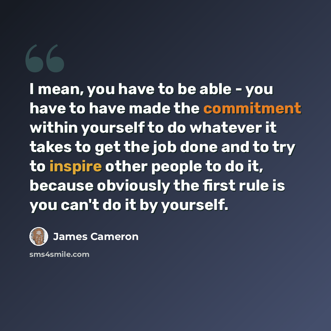 “I mean, you have to be able - you have to have made the commitment within yourself to do whatever it takes to get the job done and to try to inspire other people to do it, because obviously the first rule is you can't do it by yourself.” quote by James Cameron