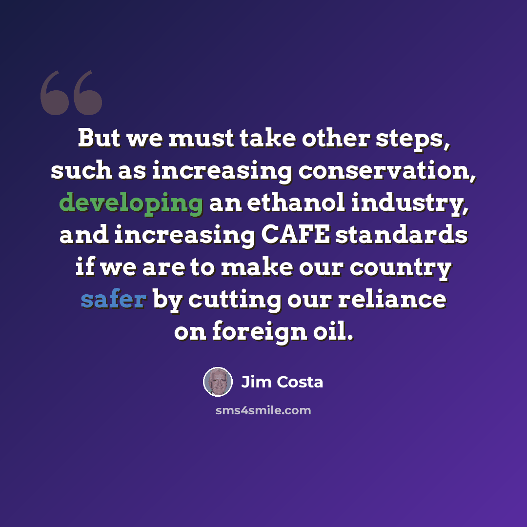 “But we must take other steps, such as increasing conservation, developing an ethanol industry, and increasing CAFE standards if we are to make our country safer by cutting our reliance on foreign oil.” quote by Jim Costa