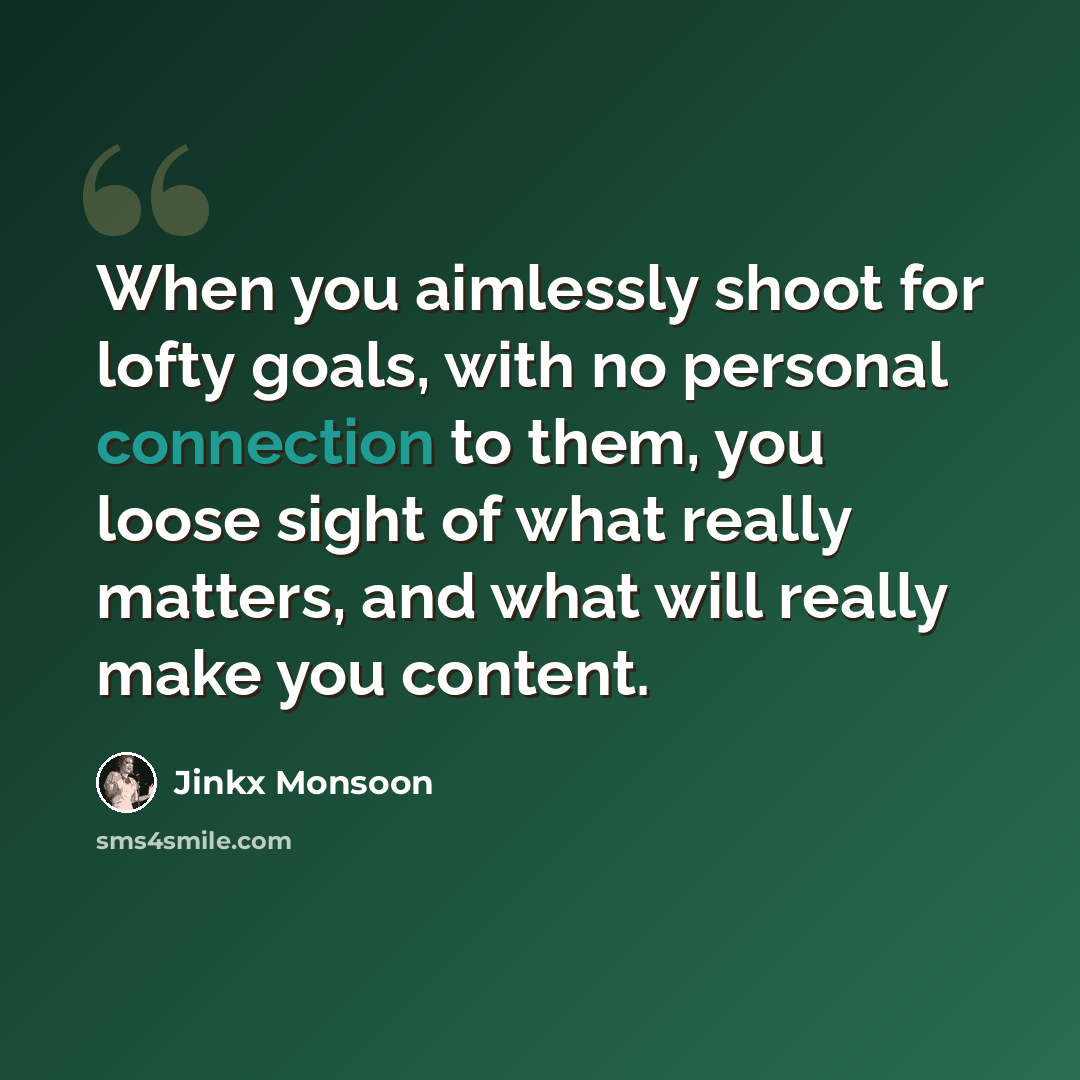 “When you aimlessly shoot for lofty goals, with no personal connection to them, you loose sight of what really matters, and what will really make you content.” quote by Jinkx Monsoon