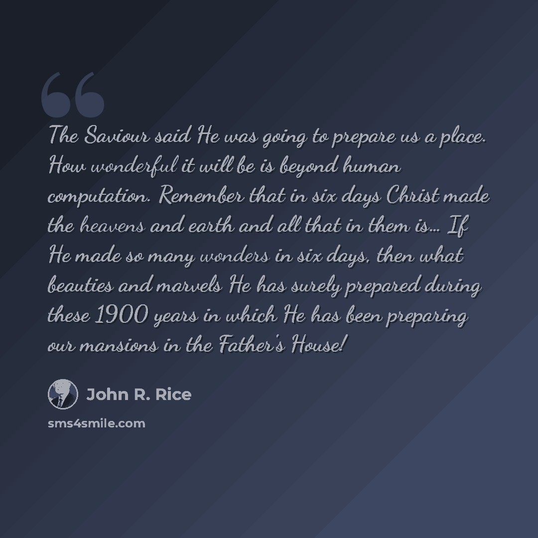 “The Saviour said He was going to prepare us a place. How wonderful it will be is beyond human computation. Remember that in six days Christ made the heavens and earth and all that in them is… If He made so many wonders in six days, then what beauties and marvels He has surely prepared during these…” quote by John R. Rice