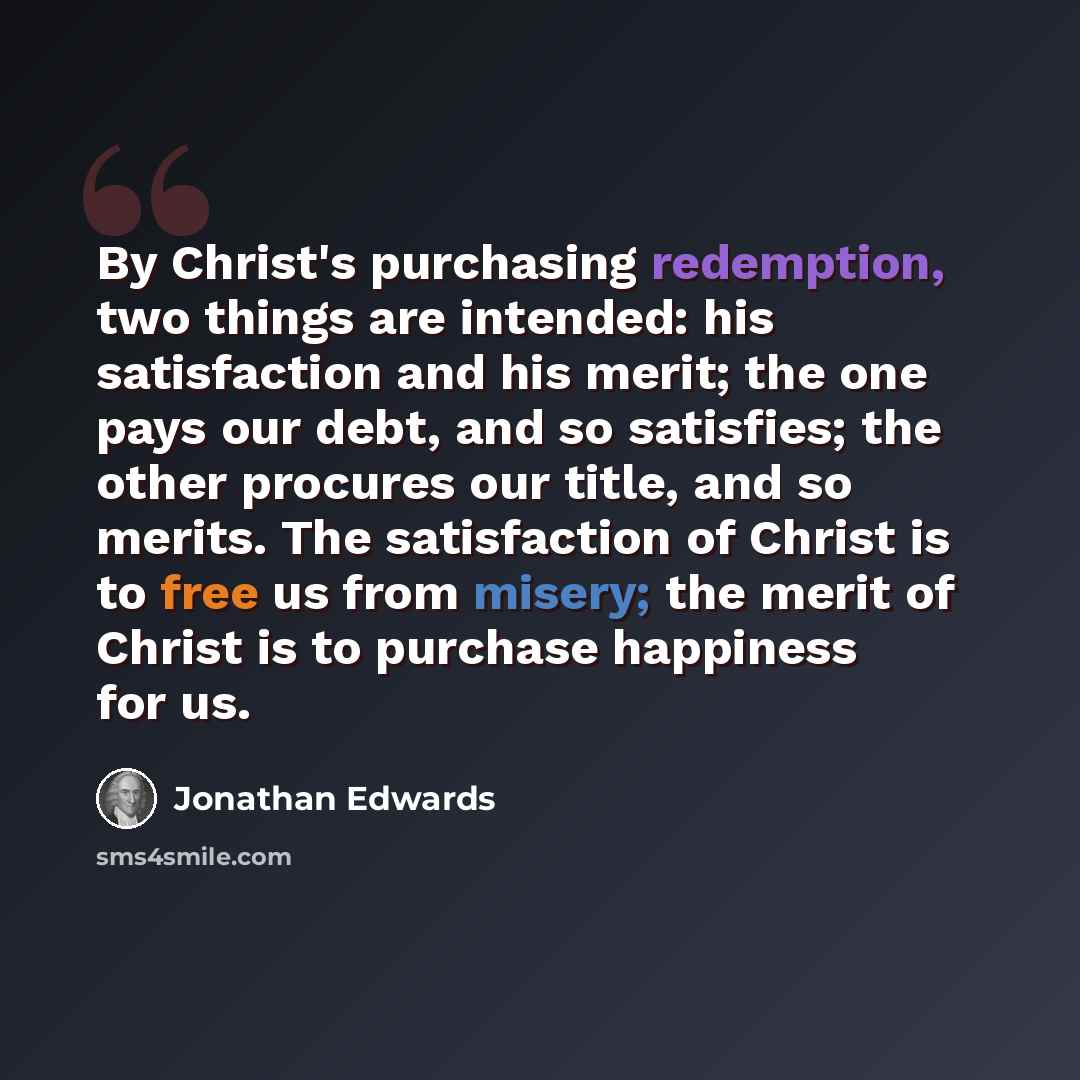 “By Christ's purchasing redemption, two things are intended: his satisfaction and his merit; the one pays our debt, and so satisfies; the other procures our title, and so merits. The satisfaction of Christ is to free us from misery; the merit of Christ is to purchase happiness for us.” quote by Jonathan Edwards
