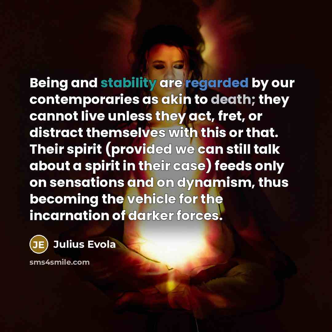 “Being and stability are regarded by our contemporaries as akin to death; they cannot live unless they act, fret, or distract themselves with this or that. Their spirit (provided we can still talk about a spirit in their case) feeds only on sensations and on dynamism, thus becoming the vehicle for…” quote by Julius Evola