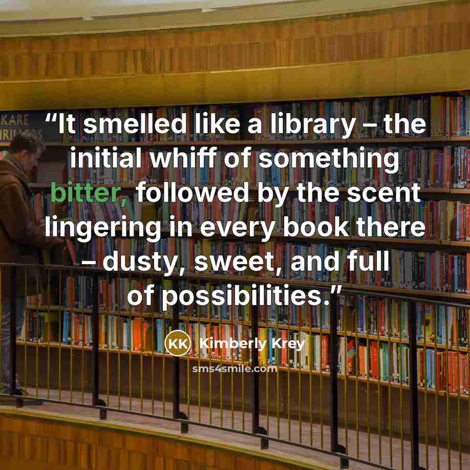 “It smelled like a library – the initial whiff of something bitter, followed by the scent lingering in every book there – dusty, sweet, and full of possibilities.” quote by Kimberly Krey