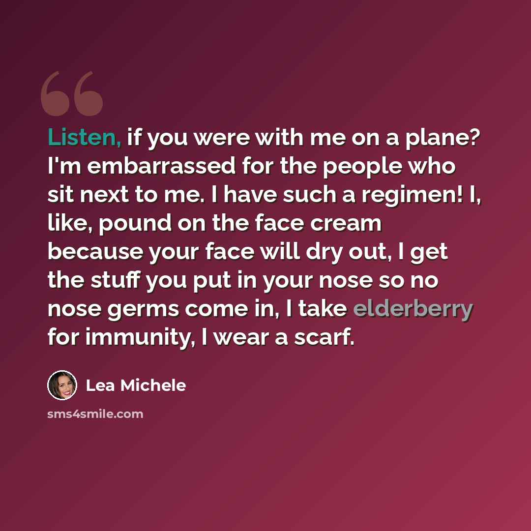 “Listen, if you were with me on a plane? I'm embarrassed for the people who sit next to me. I have such a regimen! I, like, pound on the face cream because your face will dry out, I get the stuff you put in your nose so no nose germs come in, I take elderberry for immunity, I wear a scarf.” quote by Lea Michele