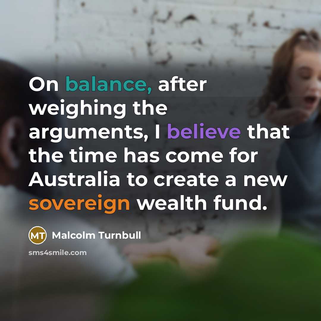 “On balance, after weighing the arguments, I believe that the time has come for Australia to create a new sovereign wealth fund.” quote by Malcolm Turnbull