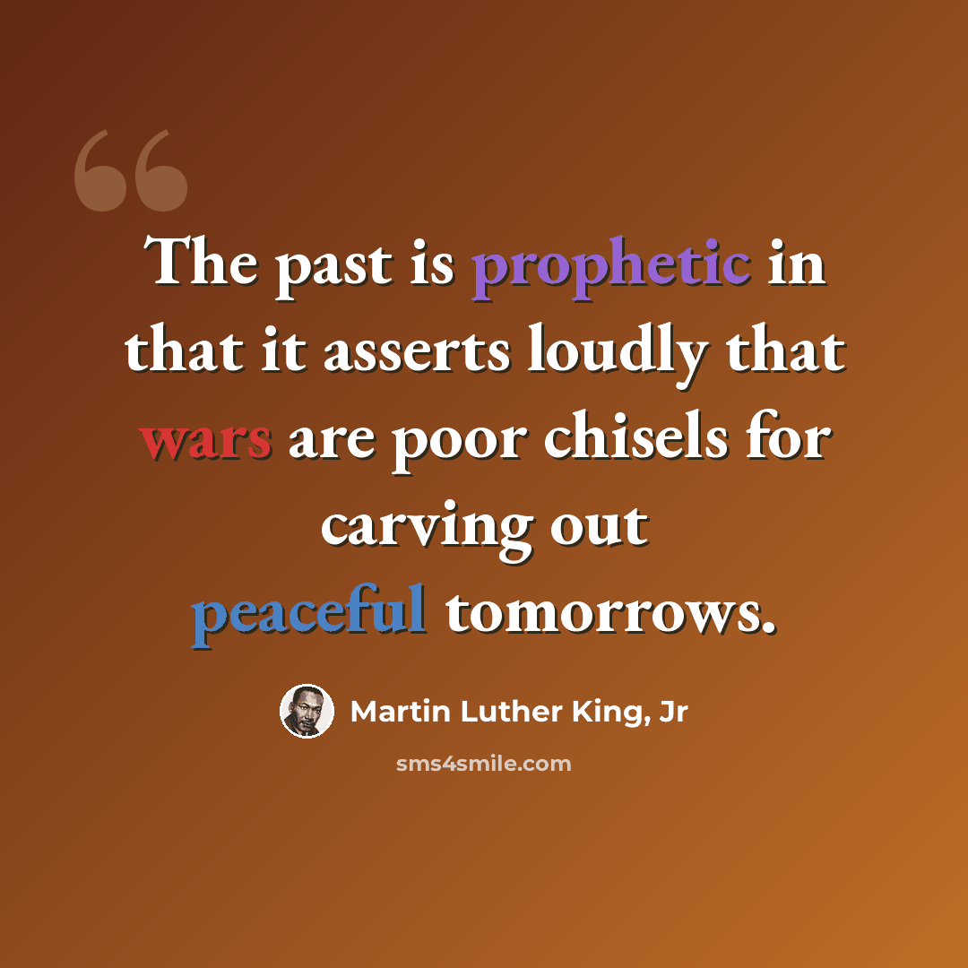 “The past is prophetic in that it asserts loudly that wars are poor chisels for carving out peaceful tomorrows.” quote by Martin Luther King, Jr
