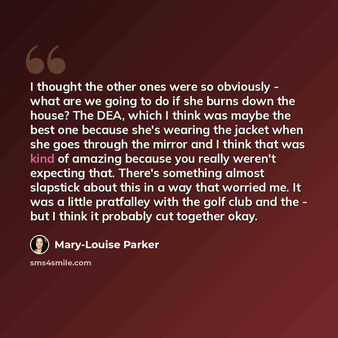 “I thought the other ones were so obviously - what are we going to do if she burns down the house? The DEA, which I think was maybe the best one because she's wearing the jacket when she goes through the mirror and I think that was kind of amazing because you really weren't expecting that. There's…” quote by Mary-Louise Parker