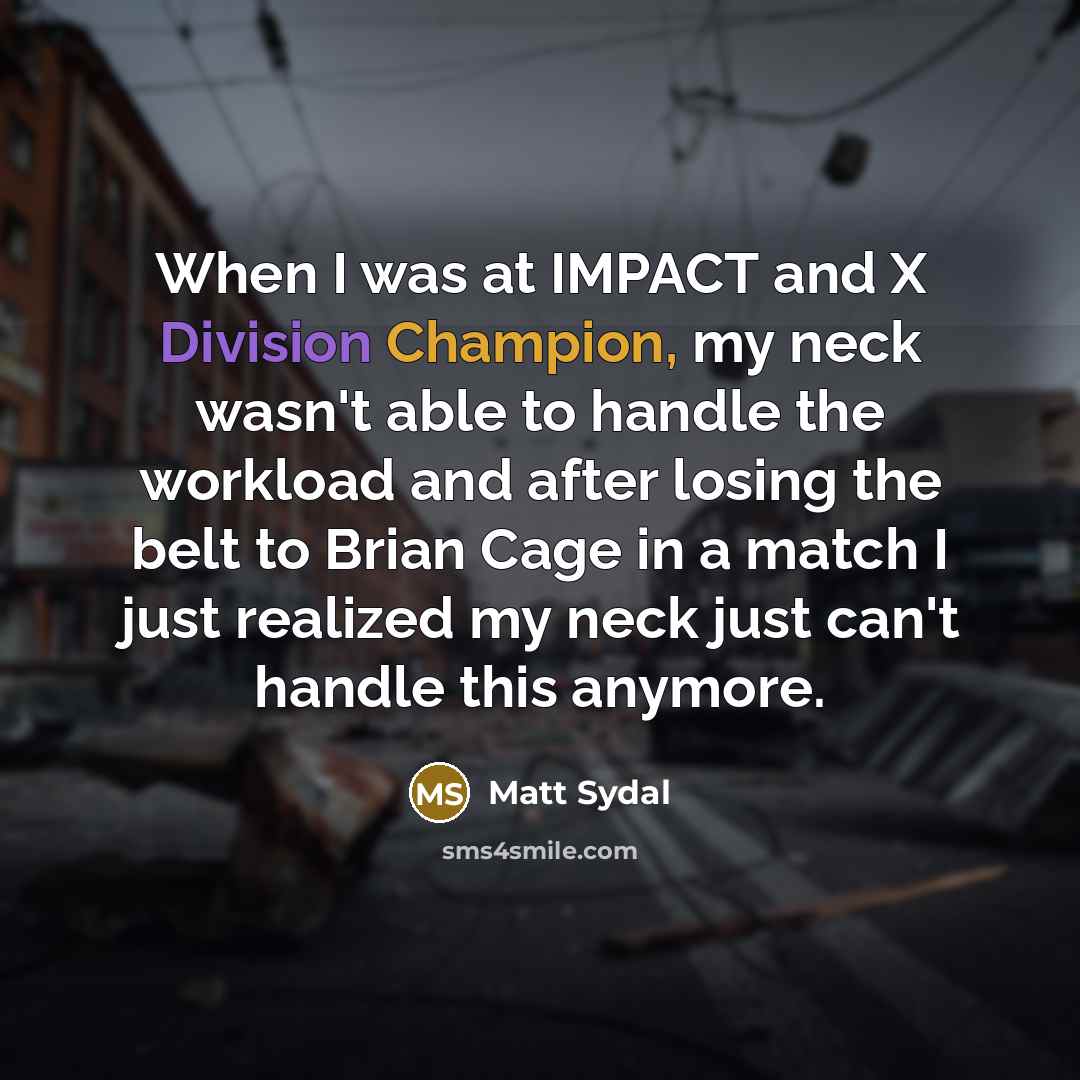 “When I was at IMPACT and X Division Champion, my neck wasn't able to handle the workload and after losing the belt to Brian Cage in a match I just realized my neck just can't handle this anymore.” quote by Matt Sydal