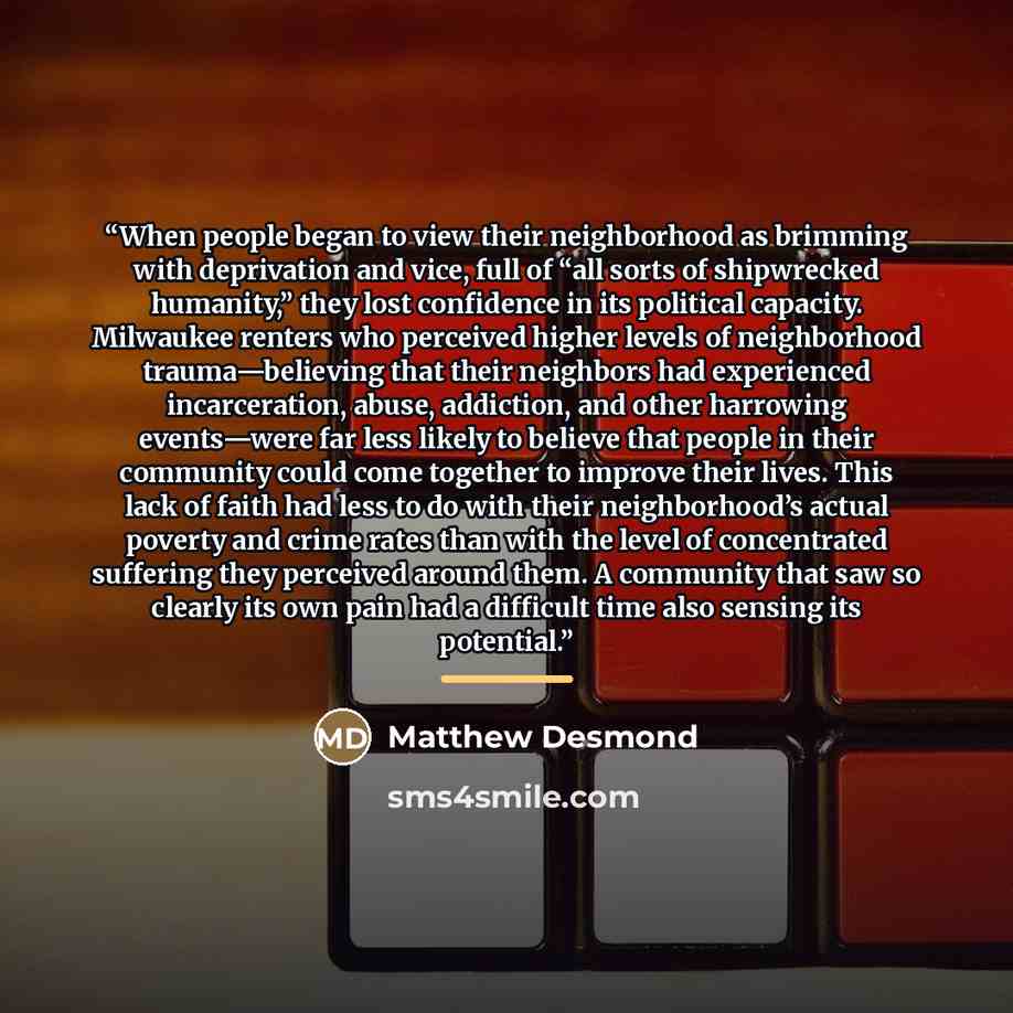 “When people began to view their neighborhood as brimming with deprivation and vice, full of “all sorts of shipwrecked humanity,” they lost confidence in its political capacity. Milwaukee renters who perceived higher levels of neighborhood trauma—believing that their neighbors had experienced…” quote by Matthew Desmond