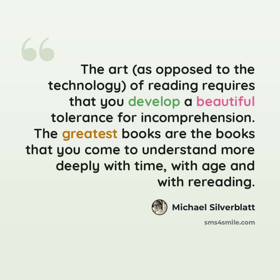 “The art (as opposed to the technology) of reading requires that you develop a beautiful tolerance for incomprehension. The greatest books are the books that you come to understand more deeply with time, with age and with rereading.” quote by Michael Silverblatt