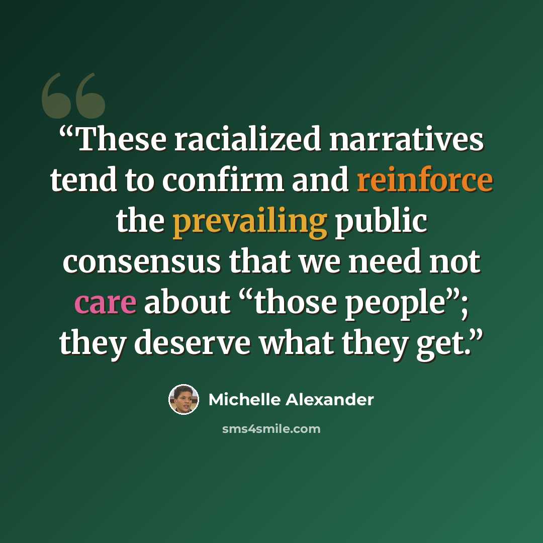 “These racialized narratives tend to confirm and reinforce the prevailing public consensus that we need not care about “those people”; they deserve what they get.” quote by Michelle Alexander